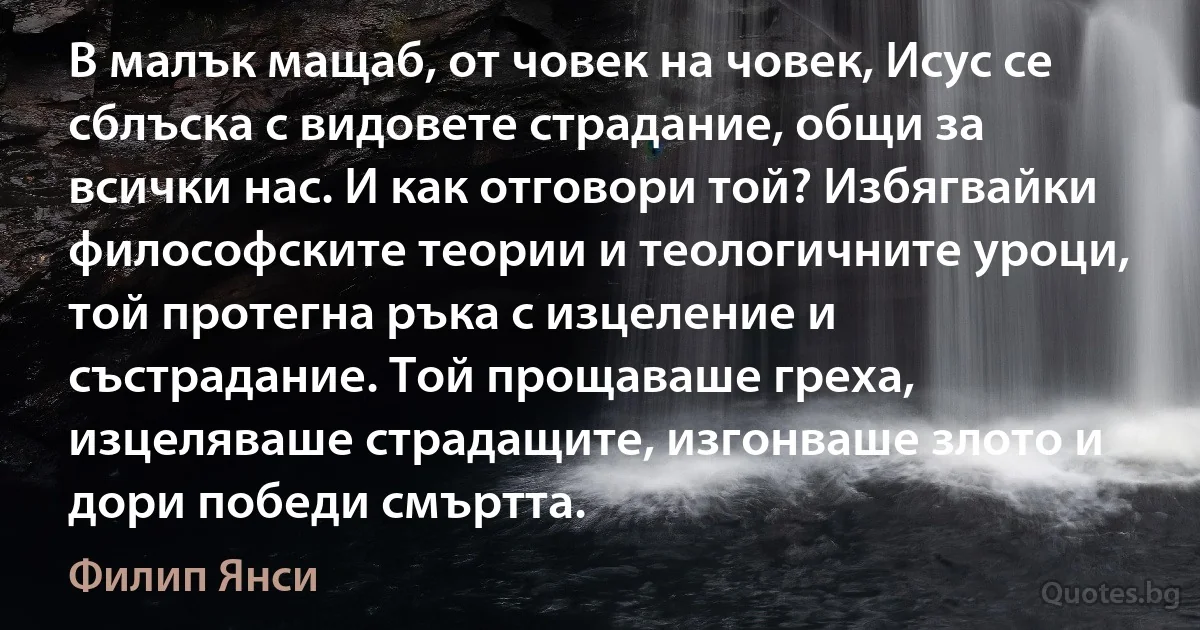 В малък мащаб, от човек на човек, Исус се сблъска с видовете страдание, общи за всички нас. И как отговори той? Избягвайки философските теории и теологичните уроци, той протегна ръка с изцеление и състрадание. Той прощаваше греха, изцеляваше страдащите, изгонваше злото и дори победи смъртта. (Филип Янси)