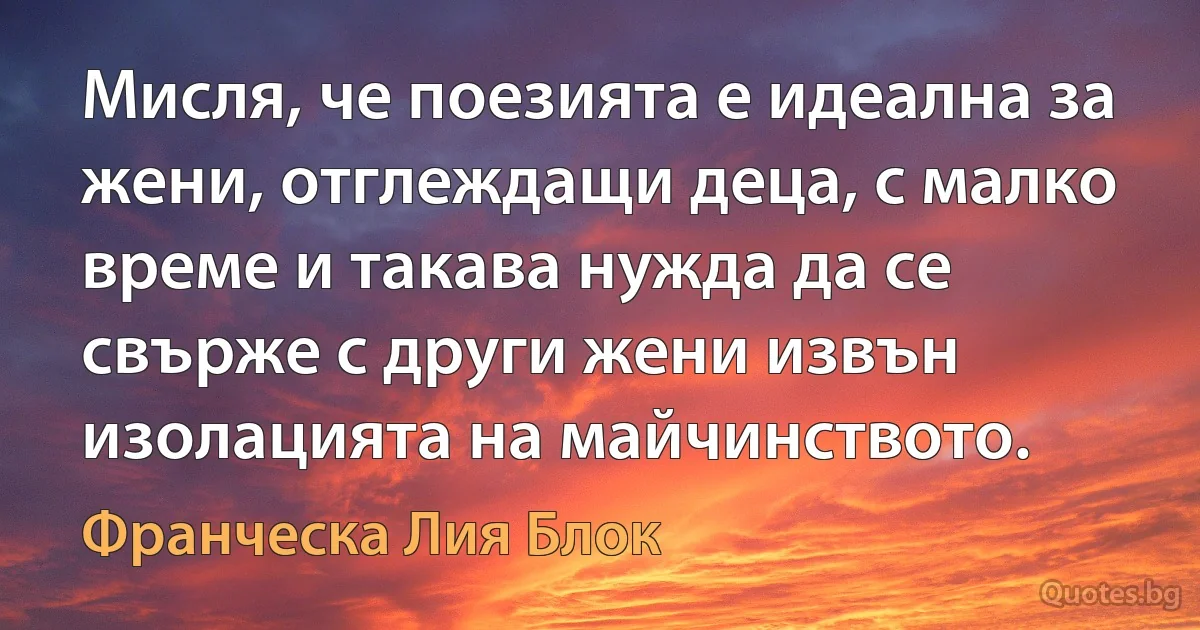 Мисля, че поезията е идеална за жени, отглеждащи деца, с малко време и такава нужда да се свърже с други жени извън изолацията на майчинството. (Франческа Лия Блок)