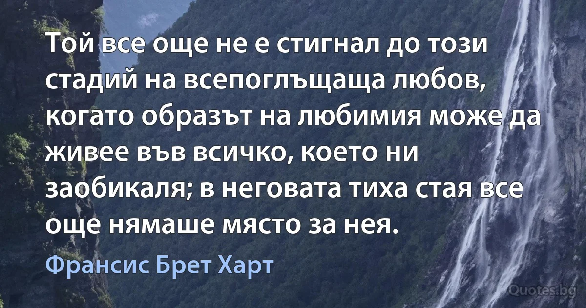 Той все още не е стигнал до този стадий на всепоглъщаща любов, когато образът на любимия може да живее във всичко, което ни заобикаля; в неговата тиха стая все още нямаше място за нея. (Франсис Брет Харт)