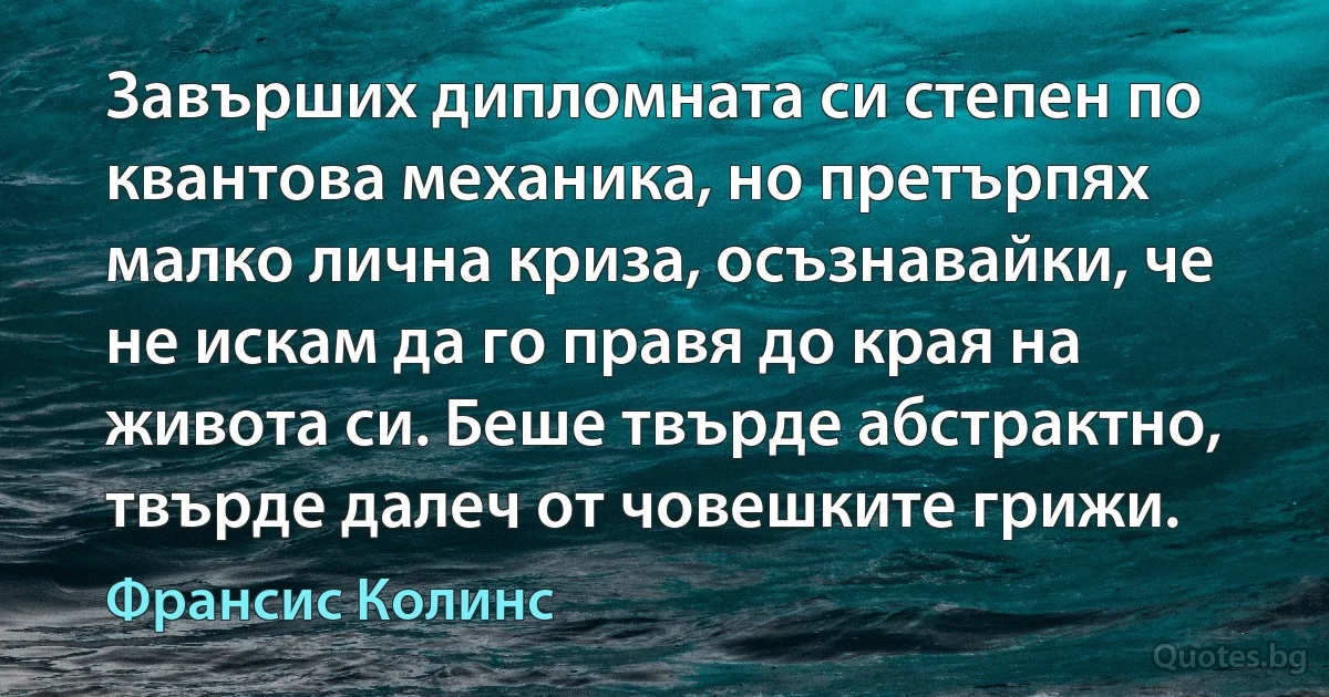 Завърших дипломната си степен по квантова механика, но претърпях малко лична криза, осъзнавайки, че не искам да го правя до края на живота си. Беше твърде абстрактно, твърде далеч от човешките грижи. (Франсис Колинс)