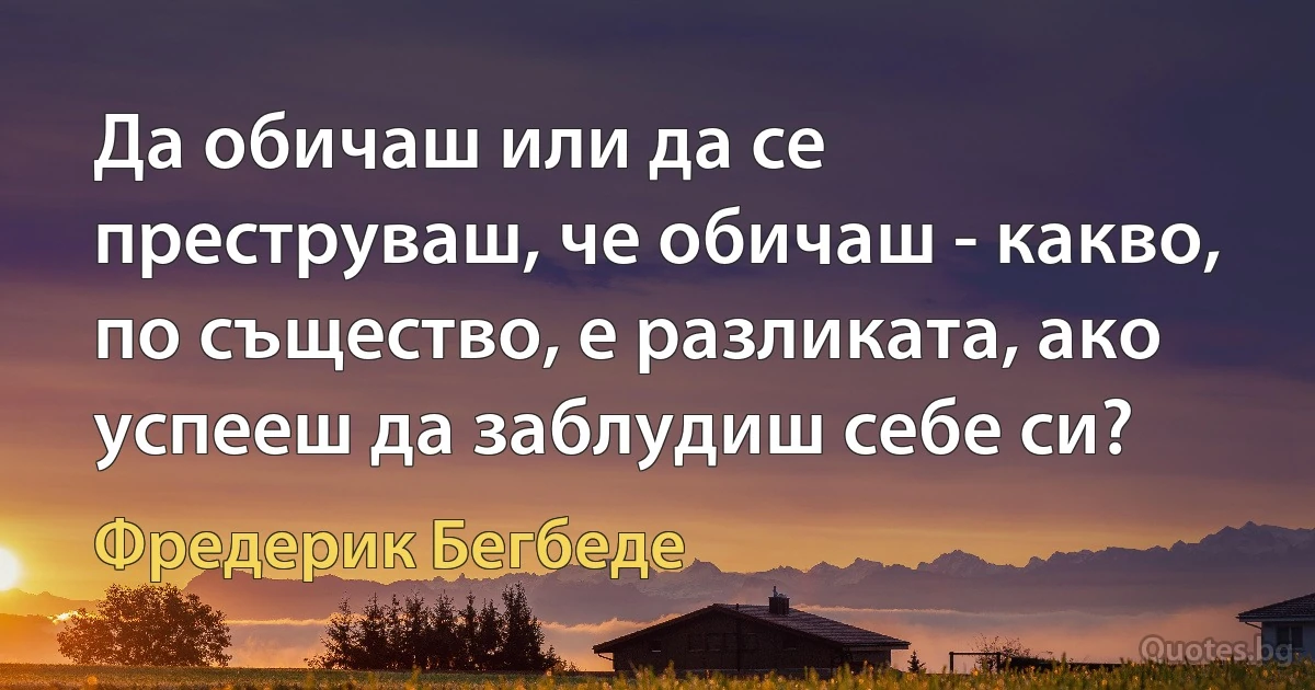 Да обичаш или да се преструваш, че обичаш - какво, по същество, е разликата, ако успееш да заблудиш себе си? (Фредерик Бегбеде)