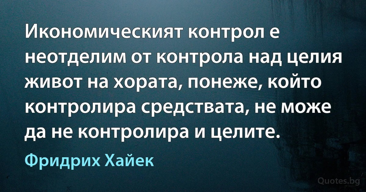 Икономическият контрол е неотделим от контрола над целия живот на хората, понеже, който контролира средствата, не може да не контролира и целите. (Фридрих Хайек)