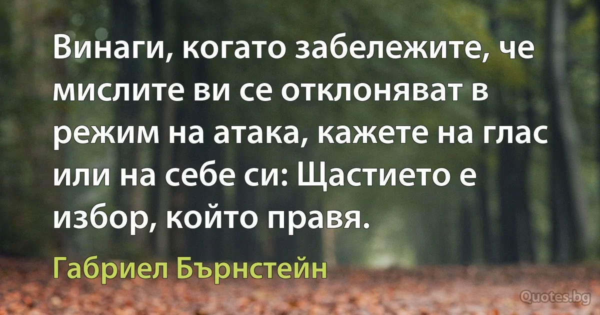 Винаги, когато забележите, че мислите ви се отклоняват в режим на атака, кажете на глас или на себе си: Щастието е избор, който правя. (Габриел Бърнстейн)