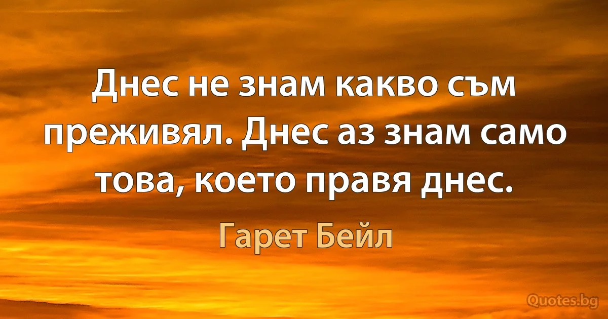 Днес не знам какво съм преживял. Днес аз знам само това, което правя днес. (Гарет Бейл)