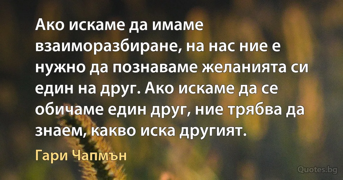 Ако искаме да имаме взаиморазбиране, на нас ние е нужно да познаваме желанията си един на друг. Ако искаме да се обичаме един друг, ние трябва да знаем, какво иска другият. (Гари Чапмън)