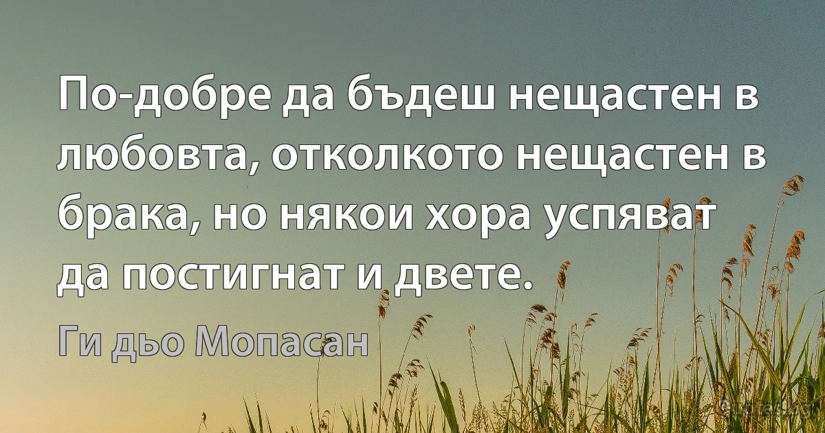 По-добре да бъдеш нещастен в любовта, отколкото нещастен в брака, но някои хора успяват да постигнат и двете. (Ги дьо Мопасан)