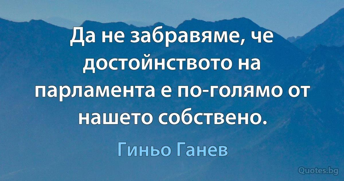 Да не забравяме, че достойнството на парламента е по-голямо от нашето собствено. (Гиньо Ганев)