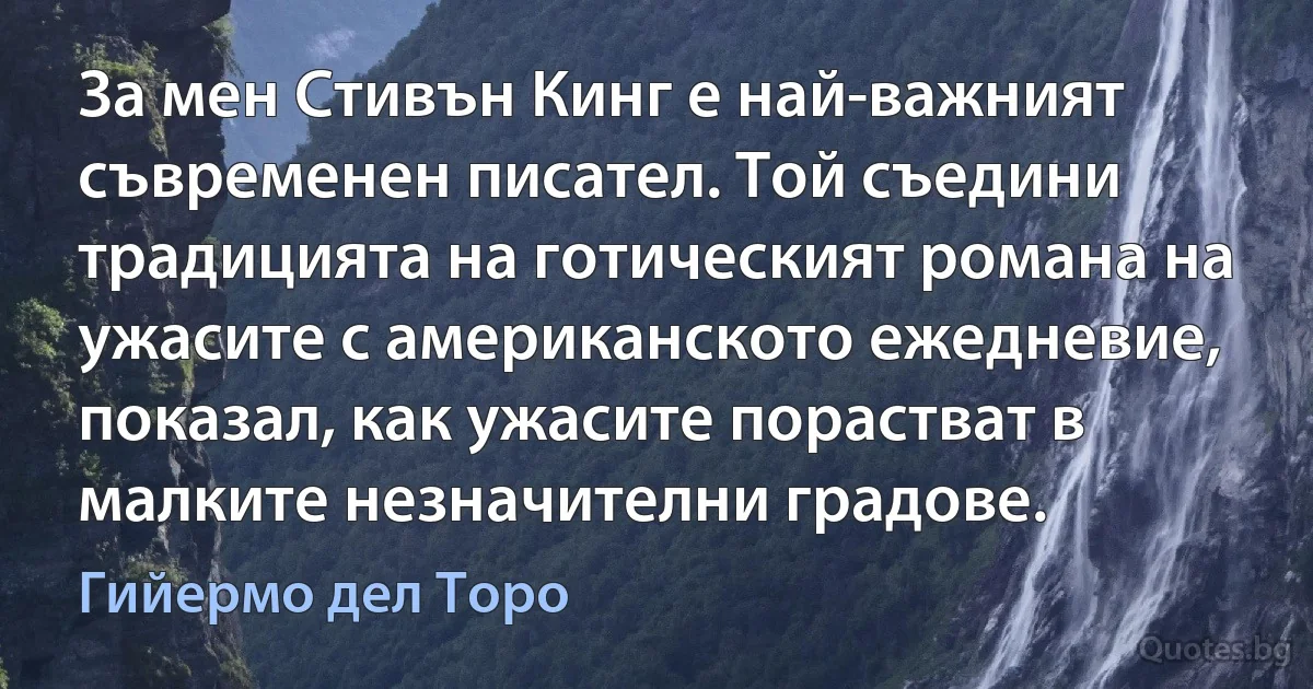 За мен Стивън Кинг е най-важният съвременен писател. Той съедини традицията на готическият романа на ужасите с американското ежедневие, показал, как ужасите порастват в малките незначителни градове. (Гийермо дел Торо)