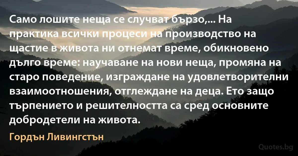 Само лошите неща се случват бързо,... На практика всички процеси на производство на щастие в живота ни отнемат време, обикновено дълго време: научаване на нови неща, промяна на старо поведение, изграждане на удовлетворителни взаимоотношения, отглеждане на деца. Ето защо търпението и решителността са сред основните добродетели на живота. (Гордън Ливингстън)