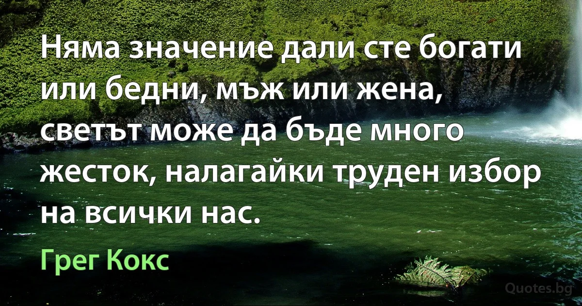 Няма значение дали сте богати или бедни, мъж или жена, светът може да бъде много жесток, налагайки труден избор на всички нас. (Грег Кокс)