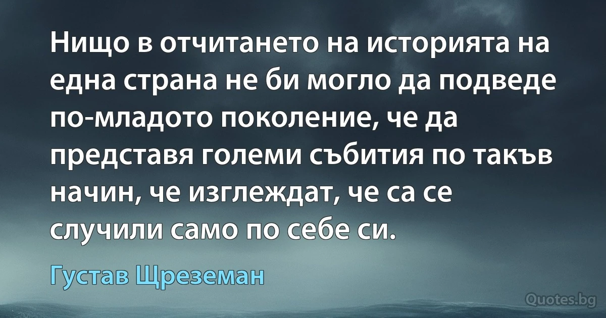 Нищо в отчитането на историята на една страна не би могло да подведе по-младото поколение, че да представя големи събития по такъв начин, че изглеждат, че са се случили само по себе си. (Густав Щреземан)