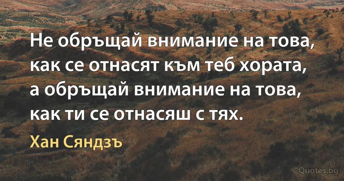 Не обръщай внимание на това, как се отнасят към теб хората, а обръщай внимание на това, как ти се отнасяш с тях. (Хан Сяндзъ)