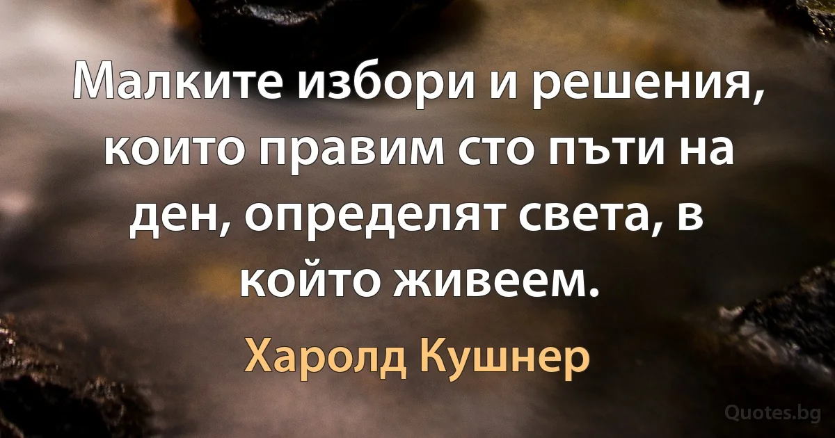 Малките избори и решения, които правим сто пъти на ден, определят света, в който живеем. (Харолд Кушнер)