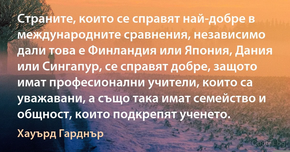 Страните, които се справят най-добре в международните сравнения, независимо дали това е Финландия или Япония, Дания или Сингапур, се справят добре, защото имат професионални учители, които са уважавани, а също така имат семейство и общност, които подкрепят ученето. (Хауърд Гарднър)