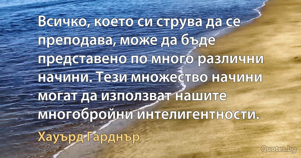 Всичко, което си струва да се преподава, може да бъде представено по много различни начини. Тези множество начини могат да използват нашите многобройни интелигентности. (Хауърд Гарднър)