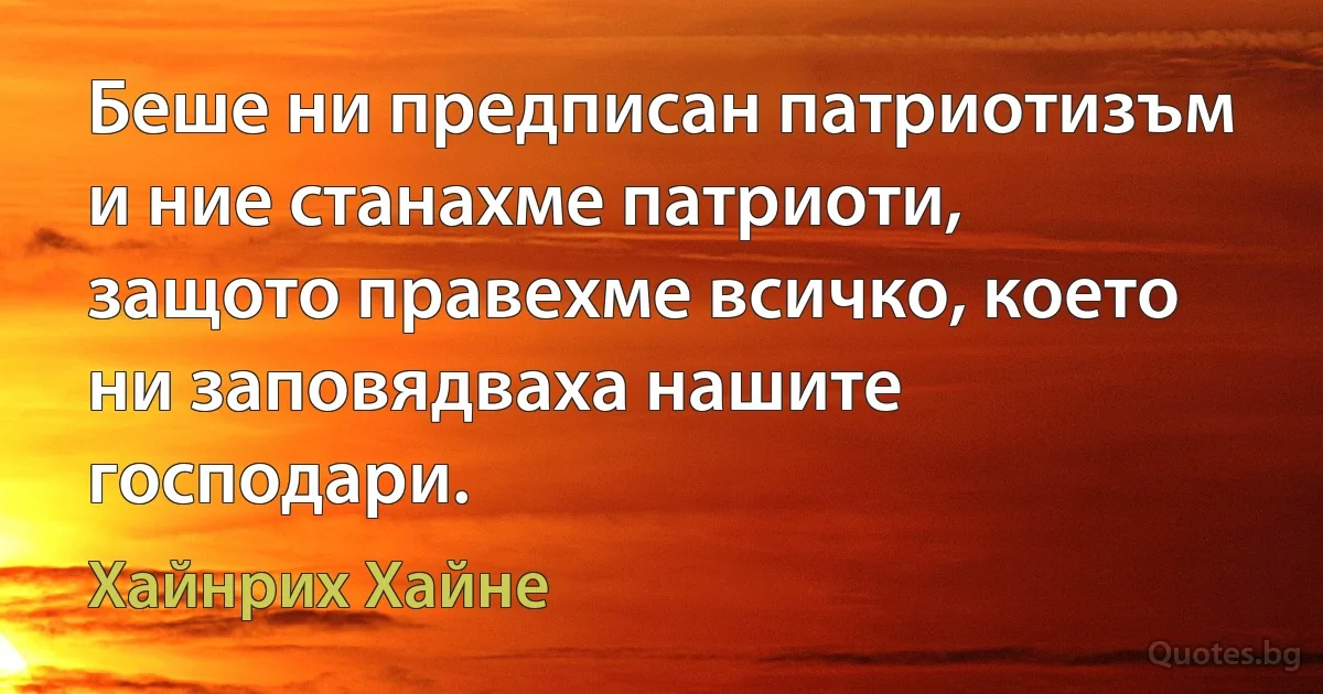 Беше ни предписан патриотизъм и ние станахме патриоти, защото правехме всичко, което ни заповядваха нашите господари. (Хайнрих Хайне)