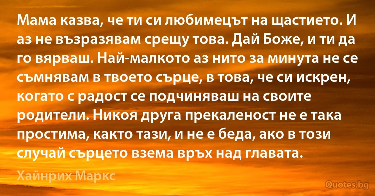 Мама казва, че ти си любимецът на щастието. И аз не възразявам срещу това. Дай Боже, и ти да го вярваш. Най-малкото аз нито за минута не се съмнявам в твоето сърце, в това, че си искрен, когато с радост се подчиняваш на своите родители. Никоя друга прекаленост не е така простима, както тази, и не е беда, ако в този случай сърцето взема връх над главата. (Хайнрих Маркс)