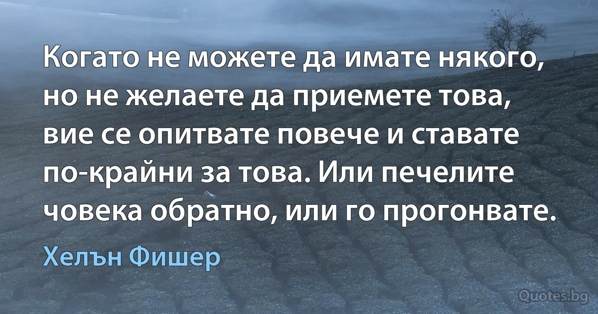 Когато не можете да имате някого, но не желаете да приемете това, вие се опитвате повече и ставате по-крайни за това. Или печелите човека обратно, или го прогонвате. (Хелън Фишер)