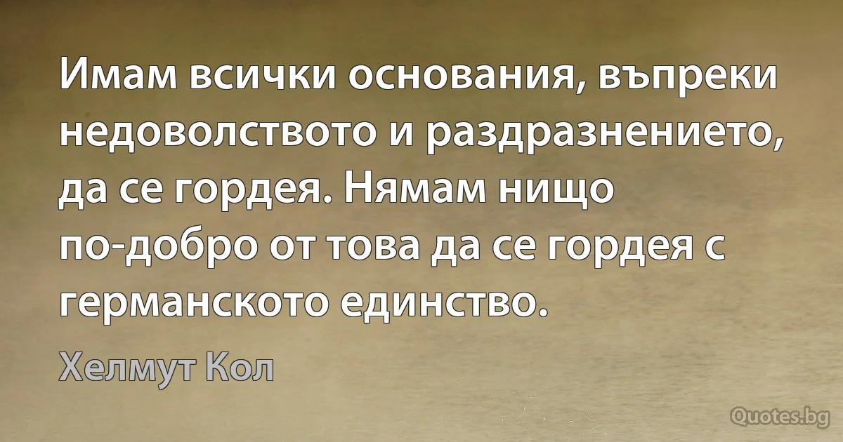 Имам всички основания, въпреки недоволството и раздразнението, да се гордея. Нямам нищо по-добро от това да се гордея с германското единство. (Хелмут Кол)