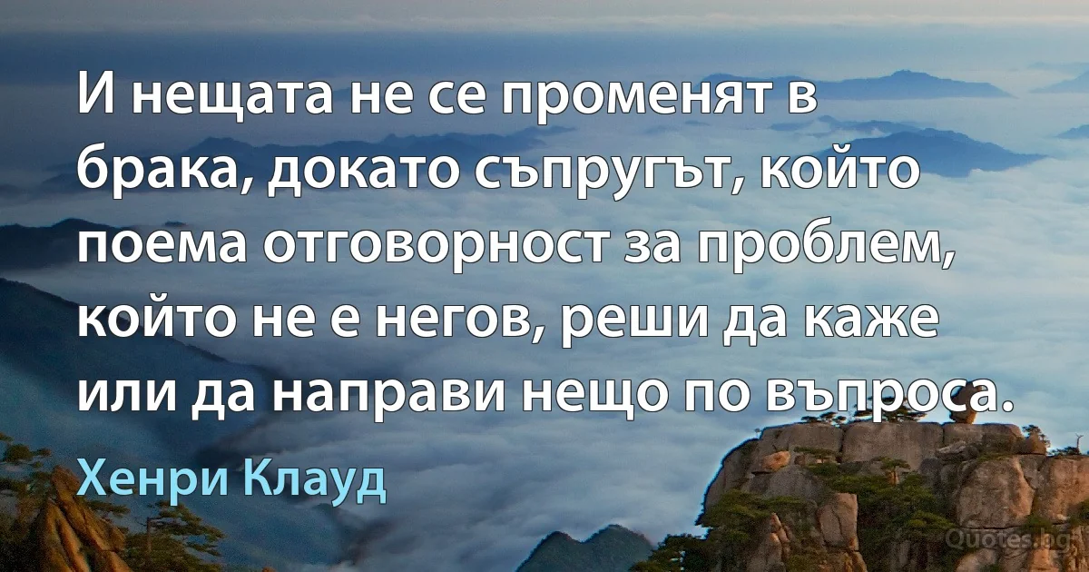 И нещата не се променят в брака, докато съпругът, който поема отговорност за проблем, който не е негов, реши да каже или да направи нещо по въпроса. (Хенри Клауд)