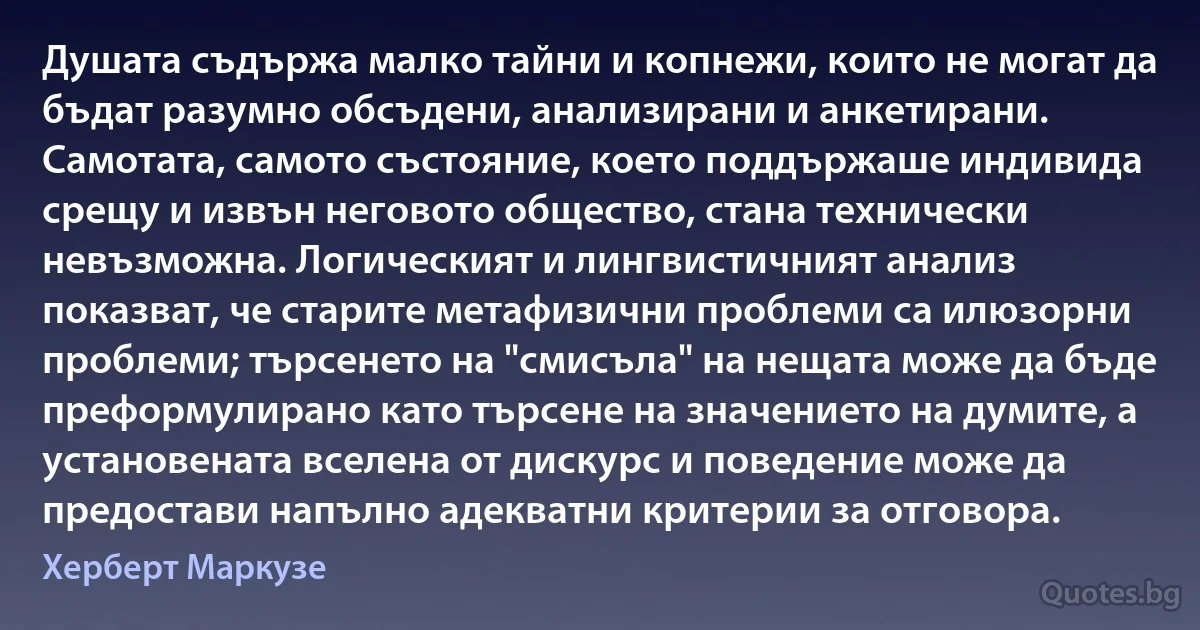 Душата съдържа малко тайни и копнежи, които не могат да бъдат разумно обсъдени, анализирани и анкетирани. Самотата, самото състояние, което поддържаше индивида срещу и извън неговото общество, стана технически невъзможна. Логическият и лингвистичният анализ показват, че старите метафизични проблеми са илюзорни проблеми; търсенето на "смисъла" на нещата може да бъде преформулирано като търсене на значението на думите, а установената вселена от дискурс и поведение може да предостави напълно адекватни критерии за отговора. (Херберт Маркузе)