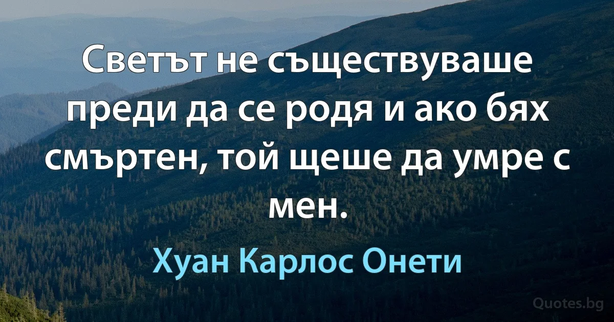 Светът не съществуваше преди да се родя и ако бях смъртен, той щеше да умре с мен. (Хуан Карлос Онети)