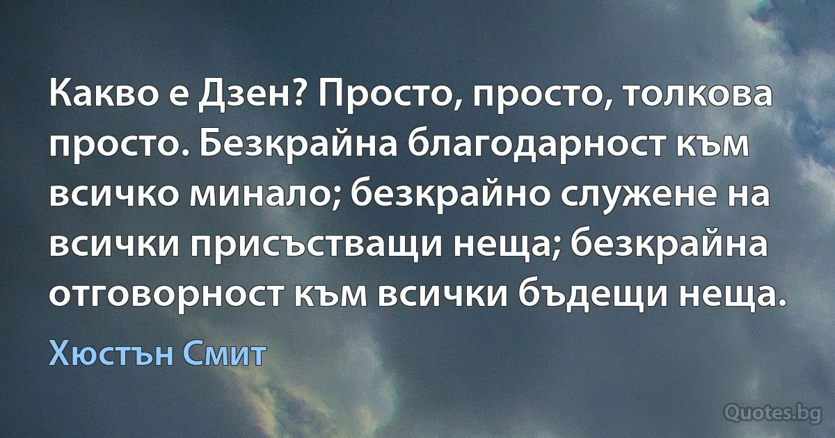 Какво е Дзен? Просто, просто, толкова просто. Безкрайна благодарност към всичко минало; безкрайно служене на всички присъстващи неща; безкрайна отговорност към всички бъдещи неща. (Хюстън Смит)