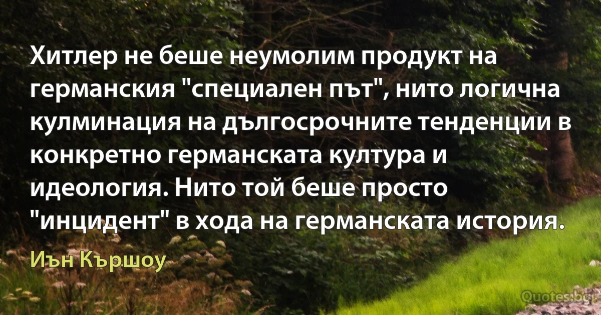 Хитлер не беше неумолим продукт на германския "специален път", нито логична кулминация на дългосрочните тенденции в конкретно германската култура и идеология. Нито той беше просто "инцидент" в хода на германската история. (Иън Кършоу)