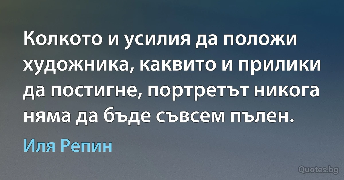 Колкото и усилия да положи художника, каквито и прилики да постигне, портретът никога няма да бъде съвсем пълен. (Иля Репин)