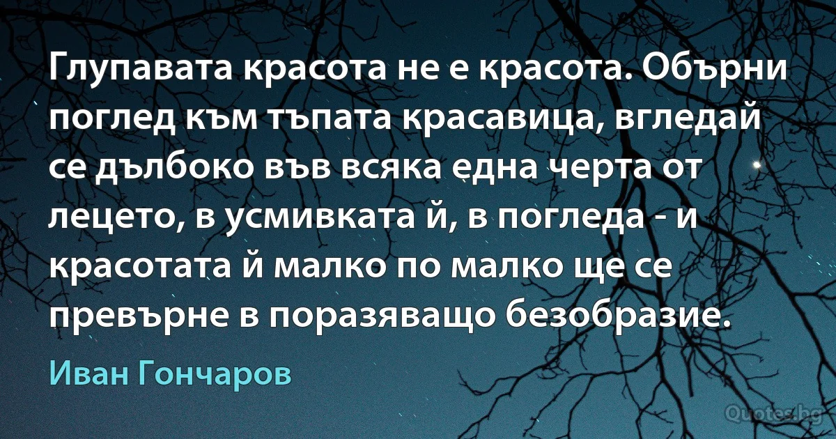 Глупавата красота не е красота. Обърни поглед към тъпата красавица, вгледай се дълбоко във всяка една черта от лецето, в усмивката й, в погледа - и красотата й малко по малко ще се превърне в поразяващо безобразие. (Иван Гончаров)