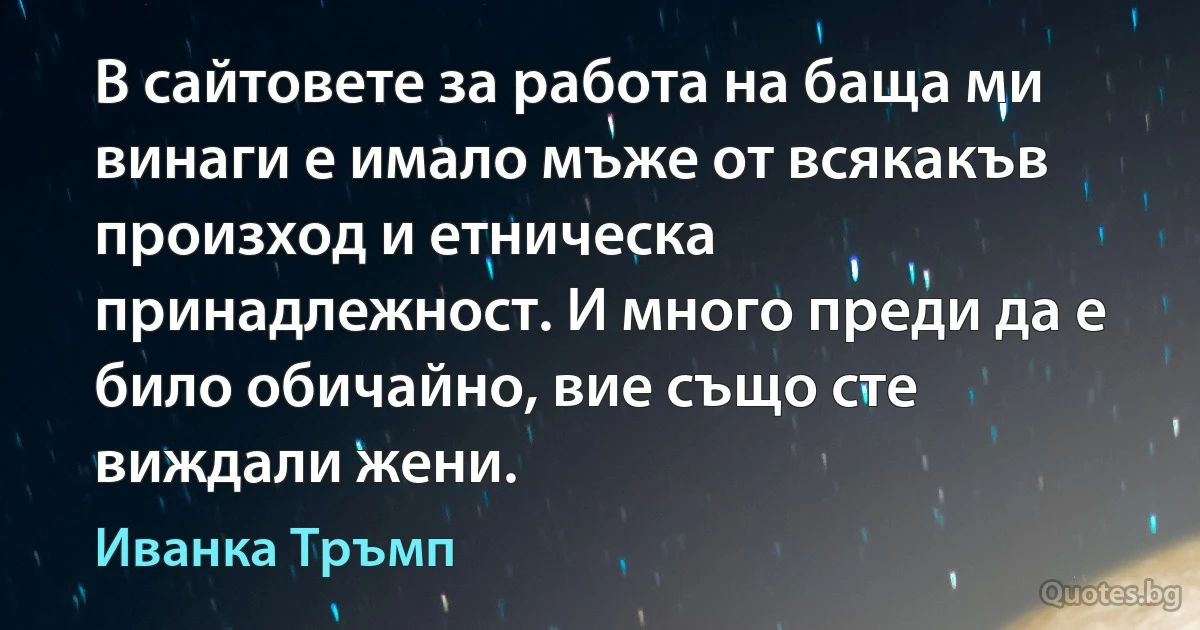 В сайтовете за работа на баща ми винаги е имало мъже от всякакъв произход и етническа принадлежност. И много преди да е било обичайно, вие също сте виждали жени. (Иванка Тръмп)