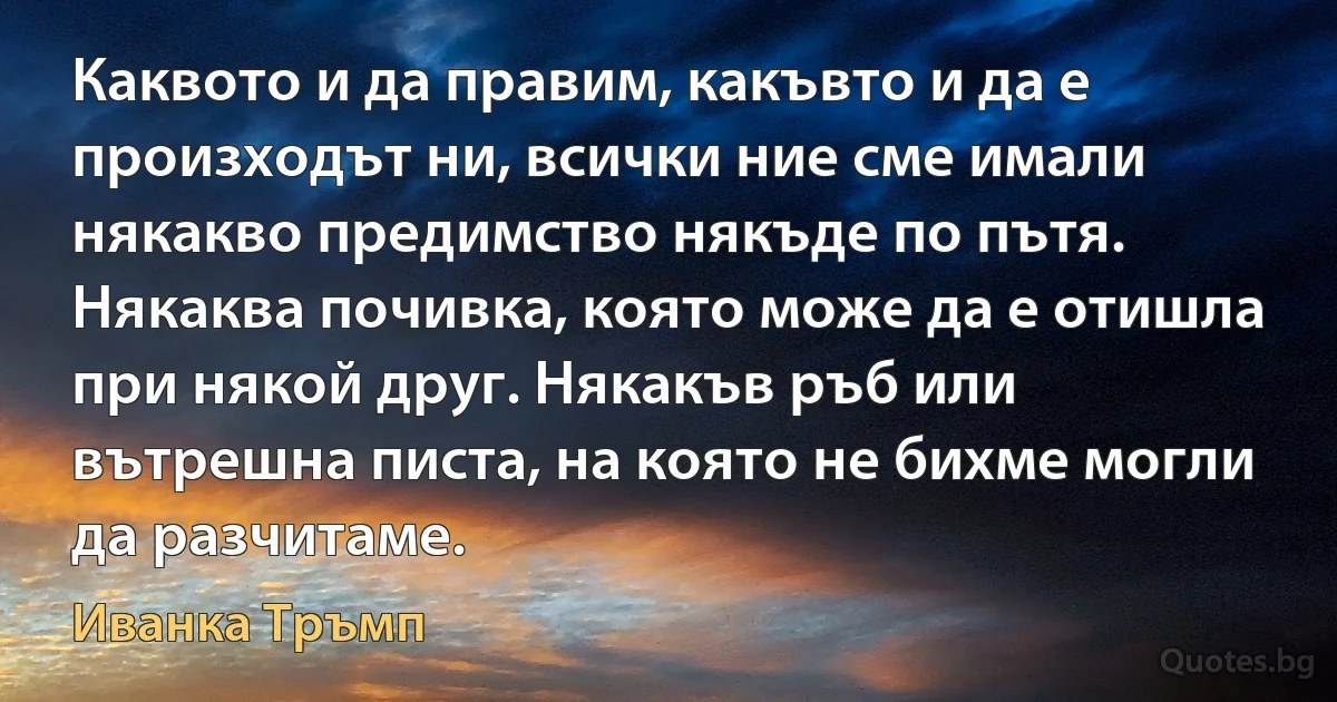 Каквото и да правим, какъвто и да е произходът ни, всички ние сме имали някакво предимство някъде по пътя. Някаква почивка, която може да е отишла при някой друг. Някакъв ръб или вътрешна писта, на която не бихме могли да разчитаме. (Иванка Тръмп)