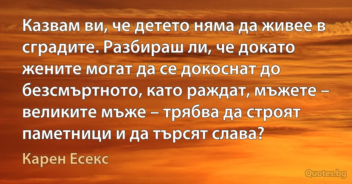 Казвам ви, че детето няма да живее в сградите. Разбираш ли, че докато жените могат да се докоснат до безсмъртното, като раждат, мъжете – великите мъже – трябва да строят паметници и да търсят слава? (Карен Есекс)