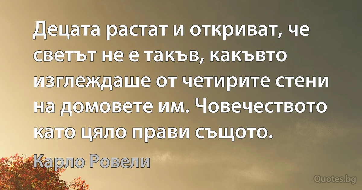 Децата растат и откриват, че светът не е такъв, какъвто изглеждаше от четирите стени на домовете им. Човечеството като цяло прави същото. (Карло Ровели)