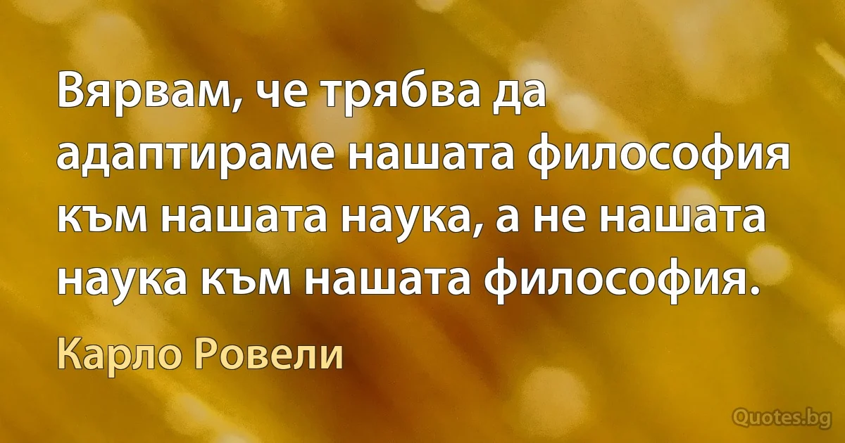 Вярвам, че трябва да адаптираме нашата философия към нашата наука, а не нашата наука към нашата философия. (Карло Ровели)