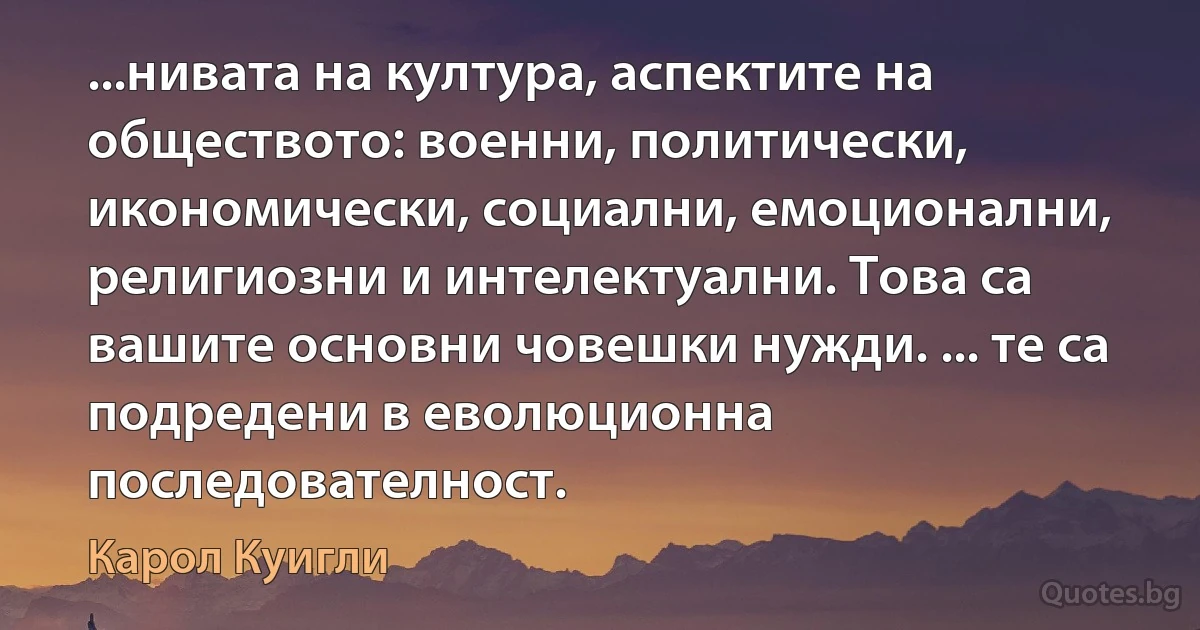 ...нивата на култура, аспектите на обществото: военни, политически, икономически, социални, емоционални, религиозни и интелектуални. Това са вашите основни човешки нужди. ... те са подредени в еволюционна последователност. (Карол Куигли)