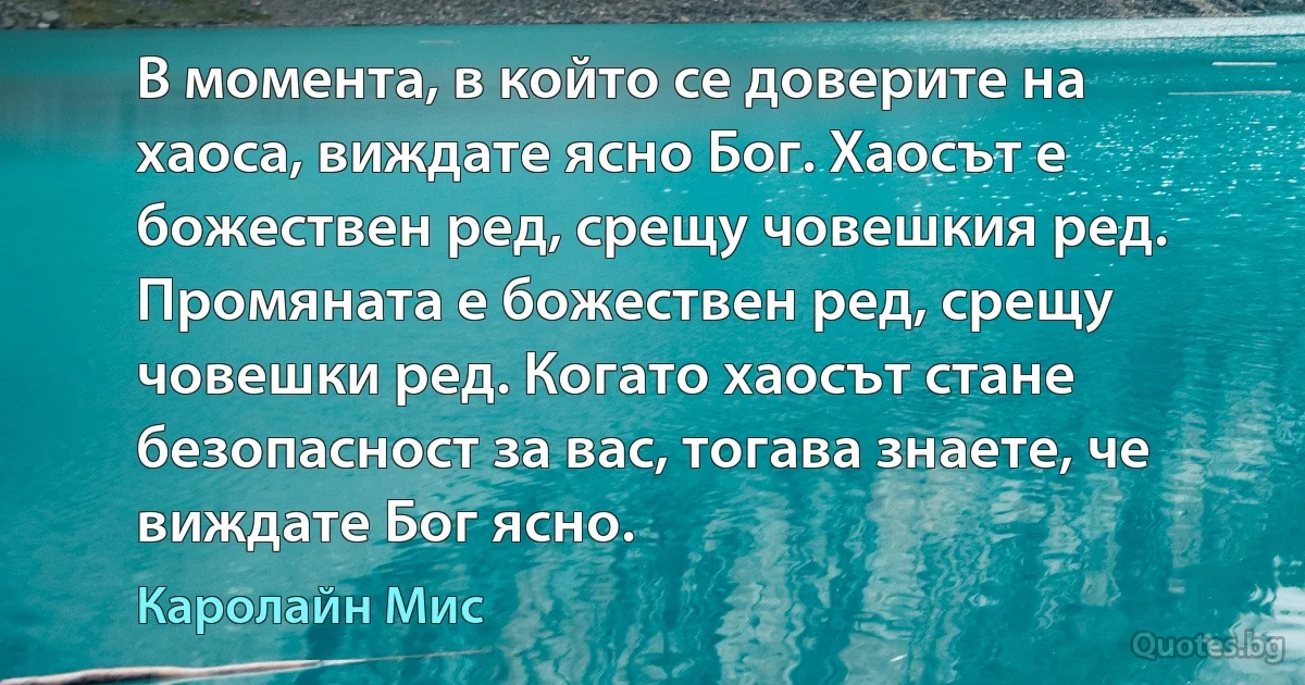 В момента, в който се доверите на хаоса, виждате ясно Бог. Хаосът е божествен ред, срещу човешкия ред. Промяната е божествен ред, срещу човешки ред. Когато хаосът стане безопасност за вас, тогава знаете, че виждате Бог ясно. (Каролайн Мис)