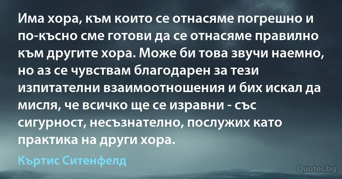 Има хора, към които се отнасяме погрешно и по-късно сме готови да се отнасяме правилно към другите хора. Може би това звучи наемно, но аз се чувствам благодарен за тези изпитателни взаимоотношения и бих искал да мисля, че всичко ще се изравни - със сигурност, несъзнателно, послужих като практика на други хора. (Къртис Ситенфелд)