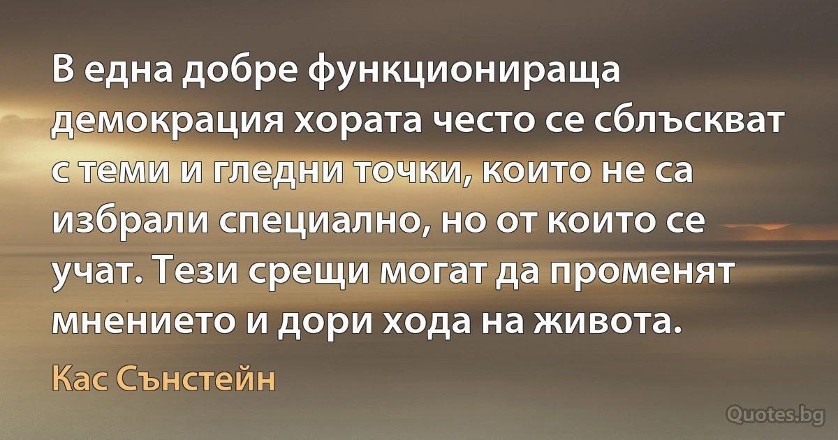 В една добре функционираща демокрация хората често се сблъскват с теми и гледни точки, които не са избрали специално, но от които се учат. Тези срещи могат да променят мнението и дори хода на живота. (Кас Сънстейн)