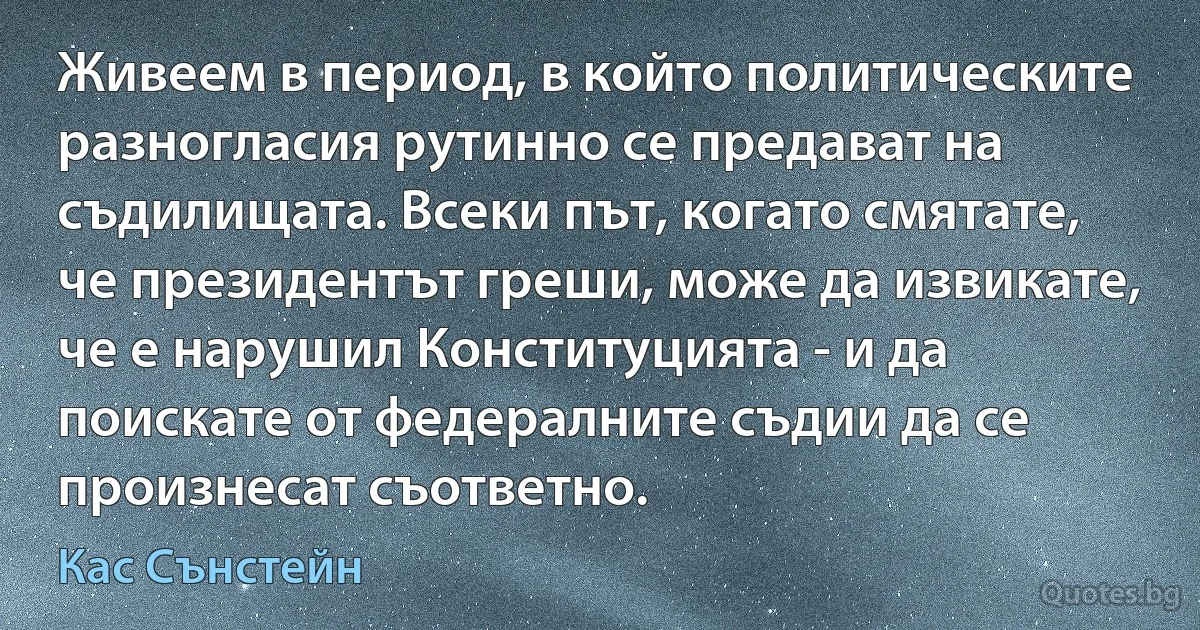 Живеем в период, в който политическите разногласия рутинно се предават на съдилищата. Всеки път, когато смятате, че президентът греши, може да извикате, че е нарушил Конституцията - и да поискате от федералните съдии да се произнесат съответно. (Кас Сънстейн)