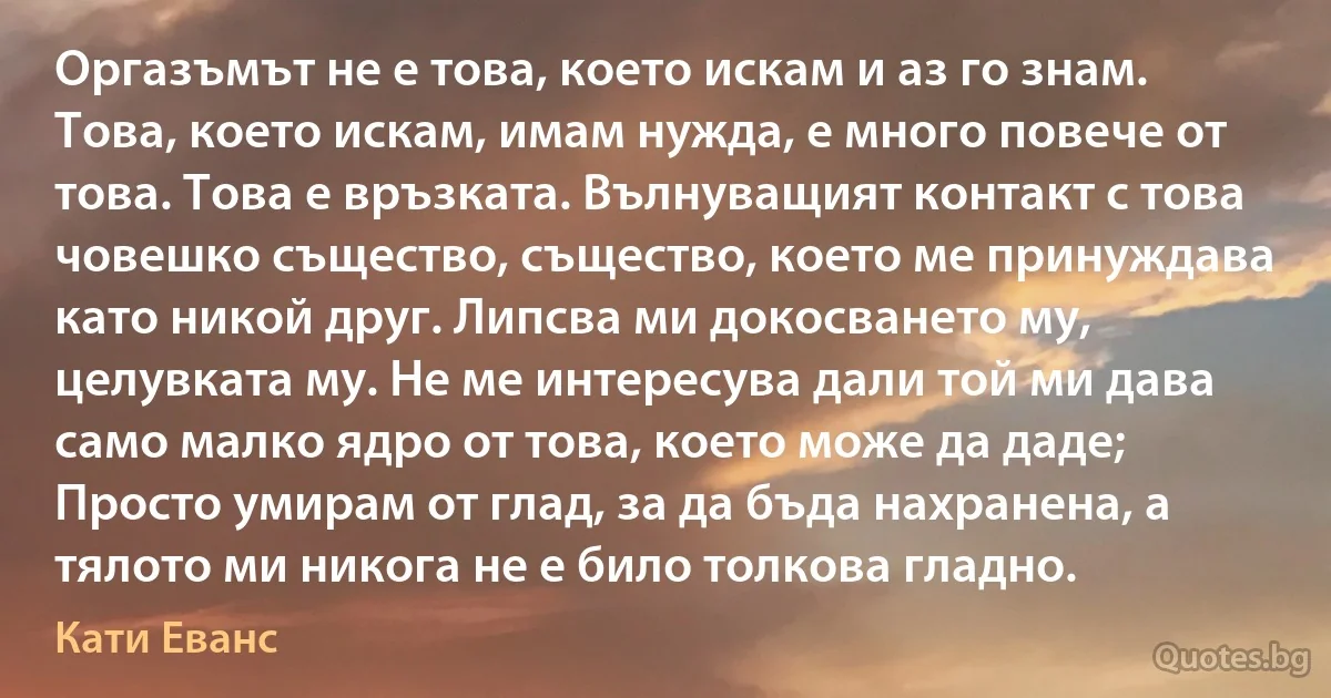 Оргазъмът не е това, което искам и аз го знам. Това, което искам, имам нужда, е много повече от това. Това е връзката. Вълнуващият контакт с това човешко същество, същество, което ме принуждава като никой друг. Липсва ми докосването му, целувката му. Не ме интересува дали той ми дава само малко ядро от това, което може да даде; Просто умирам от глад, за да бъда нахранена, а тялото ми никога не е било толкова гладно. (Кати Еванс)