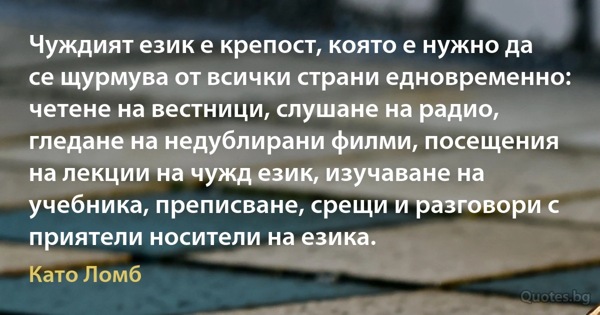 Чуждият език е крепост, която е нужно да се щурмува от всички страни едновременно: четене на вестници, слушане на радио, гледане на недублирани филми, посещения на лекции на чужд език, изучаване на учебника, преписване, срещи и разговори с приятели носители на езика. (Като Ломб)