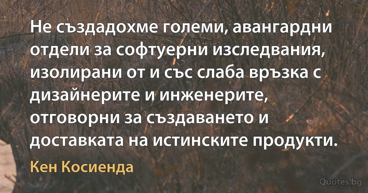 Не създадохме големи, авангардни отдели за софтуерни изследвания, изолирани от и със слаба връзка с дизайнерите и инженерите, отговорни за създаването и доставката на истинските продукти. (Кен Косиенда)