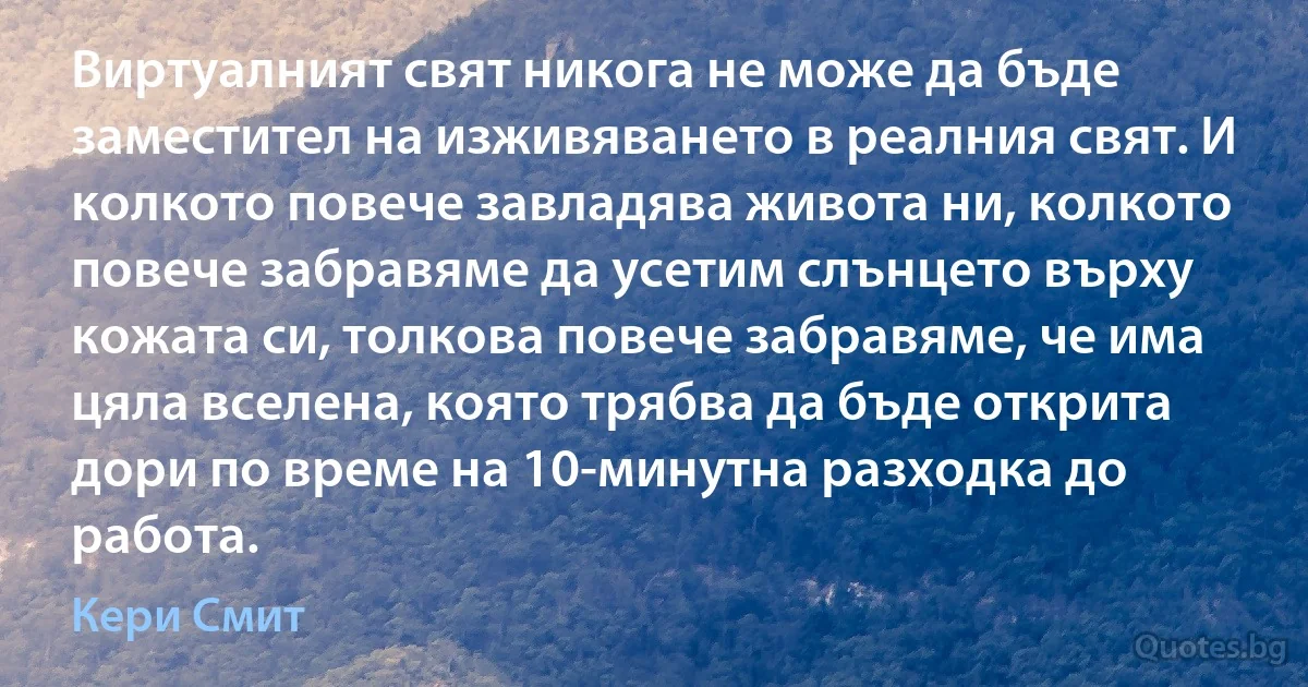 Виртуалният свят никога не може да бъде заместител на изживяването в реалния свят. И колкото повече завладява живота ни, колкото повече забравяме да усетим слънцето върху кожата си, толкова повече забравяме, че има цяла вселена, която трябва да бъде открита дори по време на 10-минутна разходка до работа. (Кери Смит)