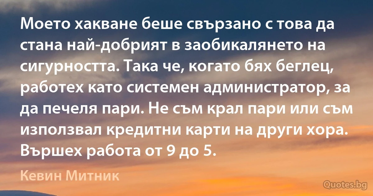 Моето хакване беше свързано с това да стана най-добрият в заобикалянето на сигурността. Така че, когато бях беглец, работех като системен администратор, за да печеля пари. Не съм крал пари или съм използвал кредитни карти на други хора. Вършех работа от 9 до 5. (Кевин Митник)