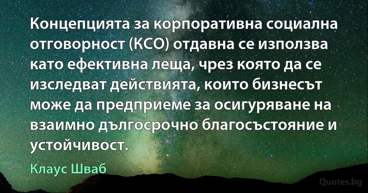 Концепцията за корпоративна социална отговорност (КСО) отдавна се използва като ефективна леща, чрез която да се изследват действията, които бизнесът може да предприеме за осигуряване на взаимно дългосрочно благосъстояние и устойчивост. (Клаус Шваб)