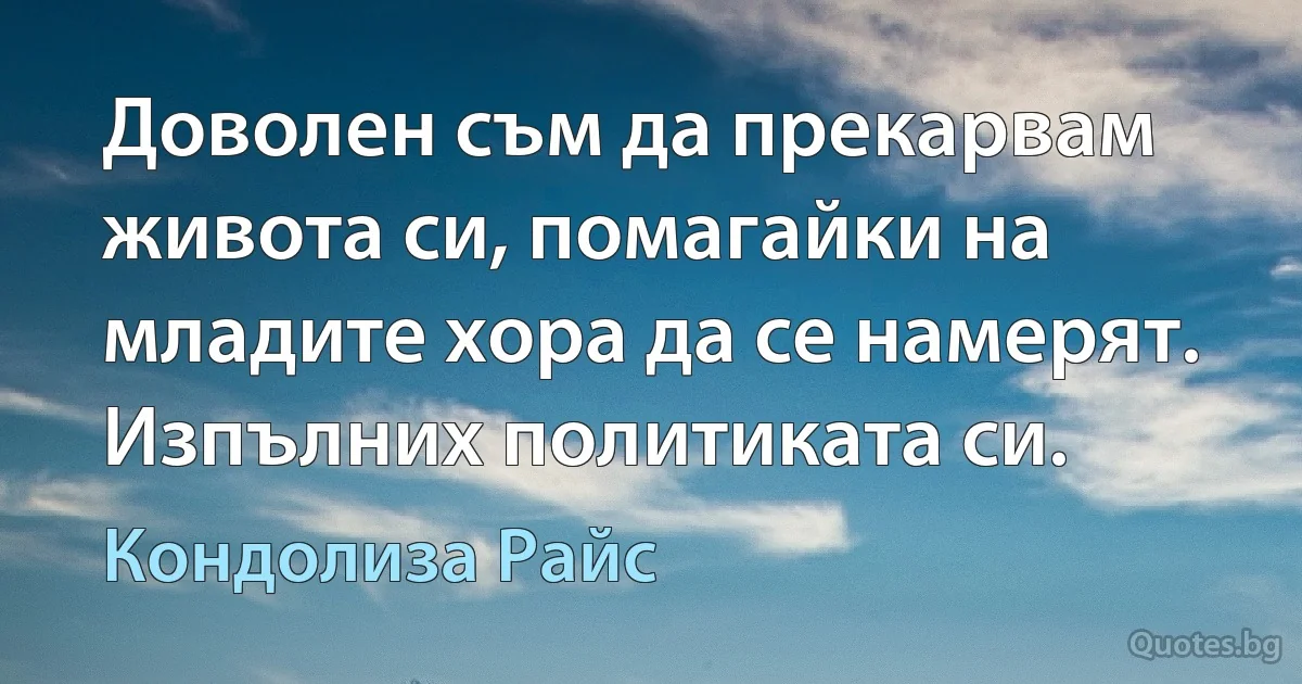 Доволен съм да прекарвам живота си, помагайки на младите хора да се намерят. Изпълних политиката си. (Кондолиза Райс)