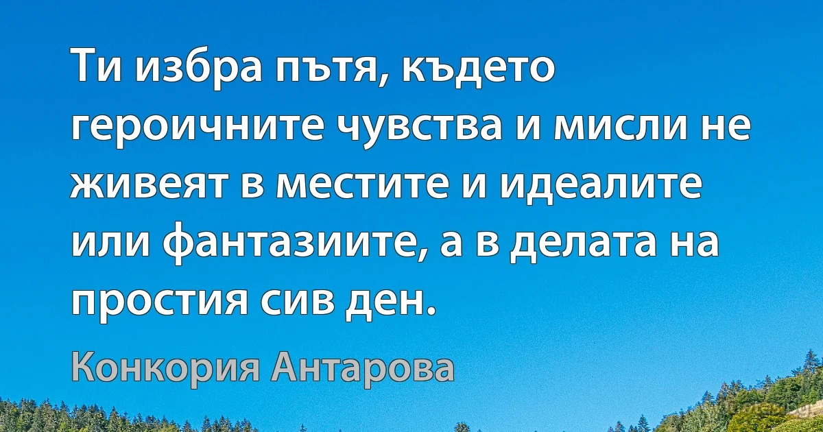 Ти избра пътя, където героичните чувства и мисли не живеят в местите и идеалите или фантазиите, а в делата на простия сив ден. (Конкория Антарова)