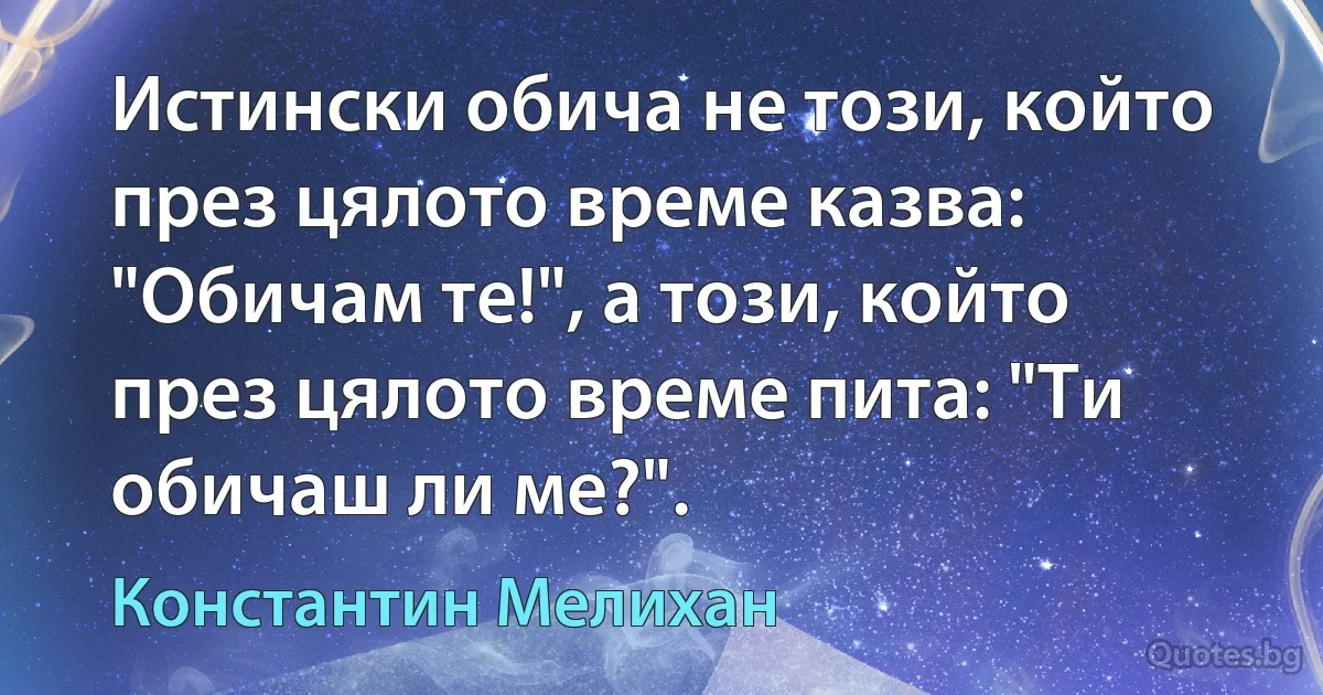 Истински обича не този, който през цялото време казва: "Обичам те!", а този, който през цялото време пита: "Ти обичаш ли ме?". (Константин Мелихан)