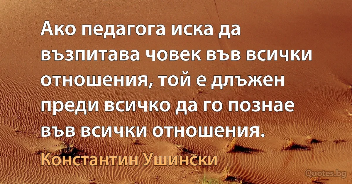 Ако педагога иска да възпитава човек във всички отношения, той е длъжен преди всичко да го познае във всички отношения. (Константин Ушински)